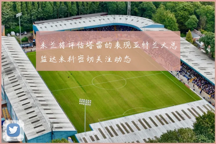 米兰将评估塔雷的表现亚特兰大总监达米科密切关注动态