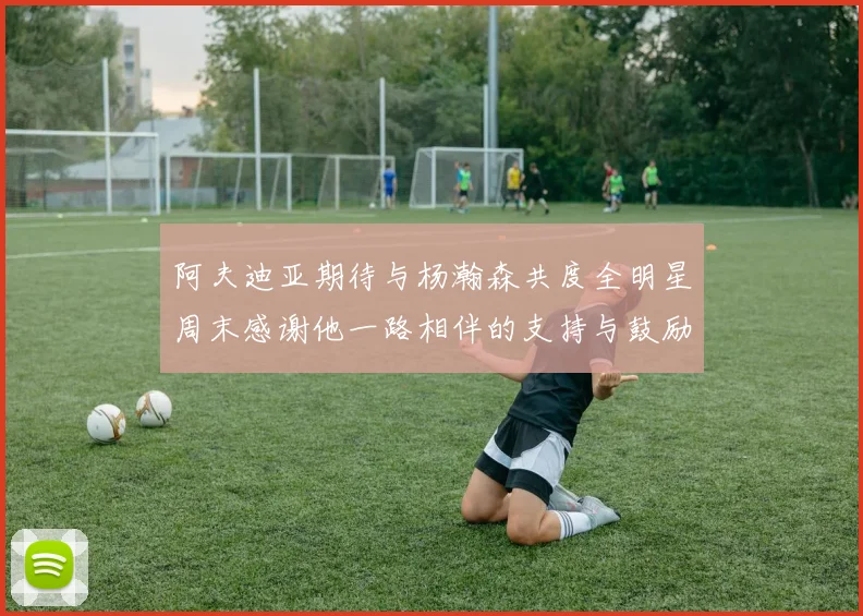 阿夫迪亚期待与杨瀚森共度全明星周末感谢他一路相伴的支持与鼓励