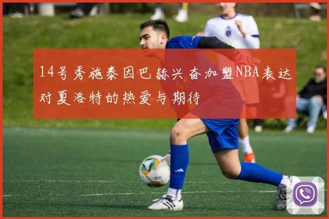 14号秀施泰因巴赫兴奋加盟NBA表达对夏洛特的热爱与期待