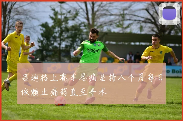 吕迪格上赛季忍痛坚持八个月每日依赖止痛药直至手术