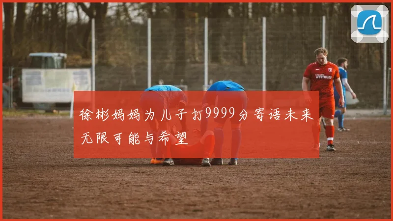 徐彬妈妈为儿子打9999分寄语未来无限可能与希望