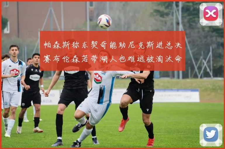 帕森斯称东契奇能助尼克斯进总决赛布伦森若带湖人也难逃被淘汰命运