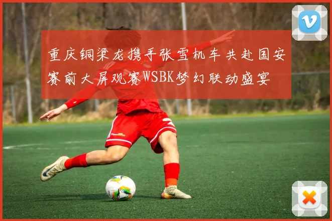 重庆铜梁龙携手张雪机车共赴国安赛前大屏观赛WSBK梦幻联动盛宴
