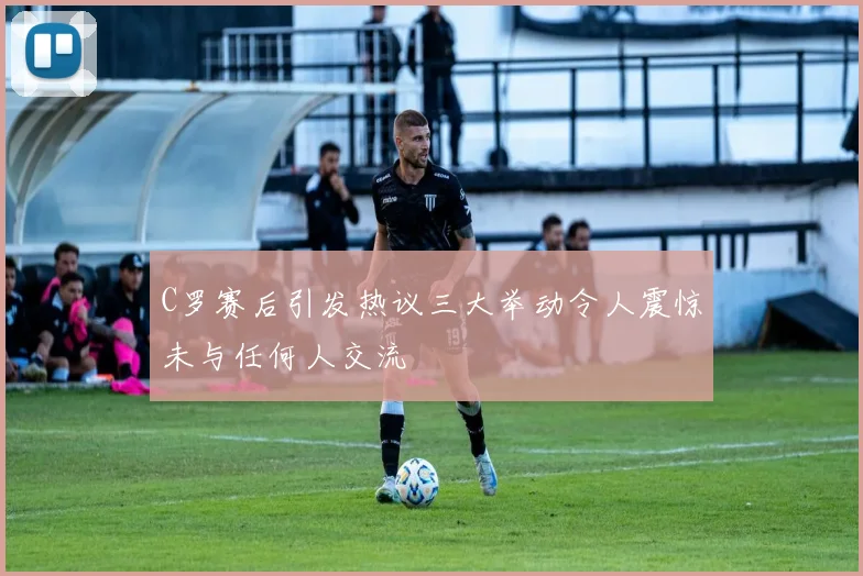 C罗赛后引发热议三大举动令人震惊未与任何人交流