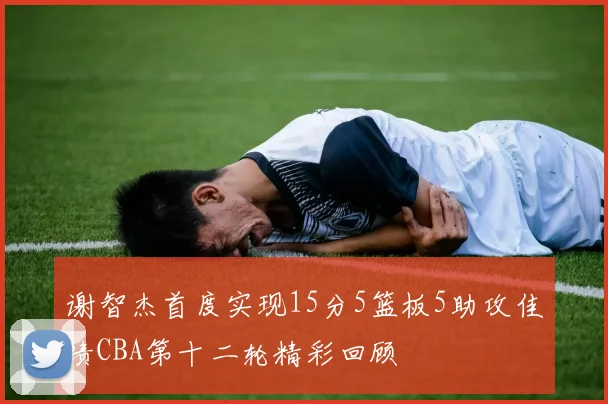 谢智杰首度实现15分5篮板5助攻佳绩CBA第十二轮精彩回顾