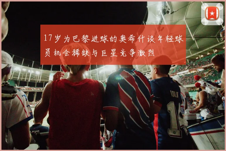 17岁为巴黎进球的奥希什谈年轻球员机会稀缺与巨星竞争激烈