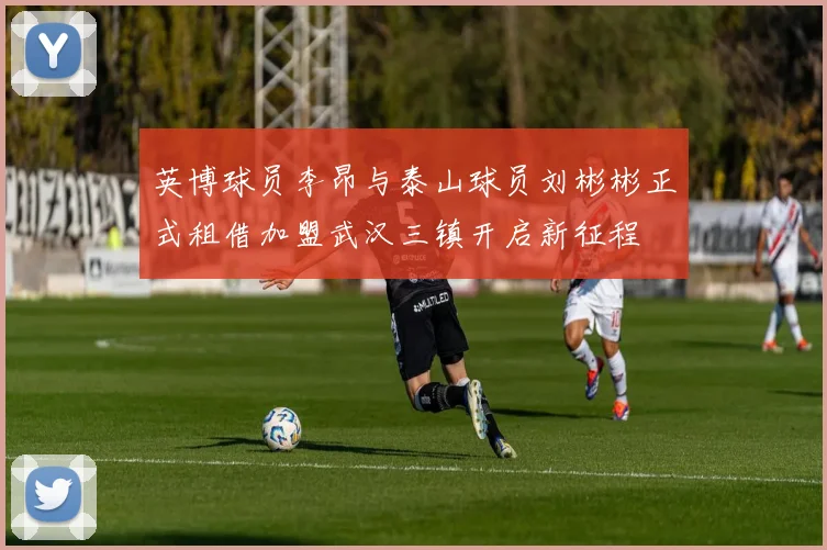 英博球员李昂与泰山球员刘彬彬正式租借加盟武汉三镇开启新征程