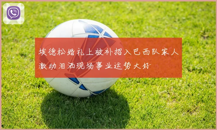 埃德松婚礼上被补招入巴西队家人激动泪洒现场事业运势大好