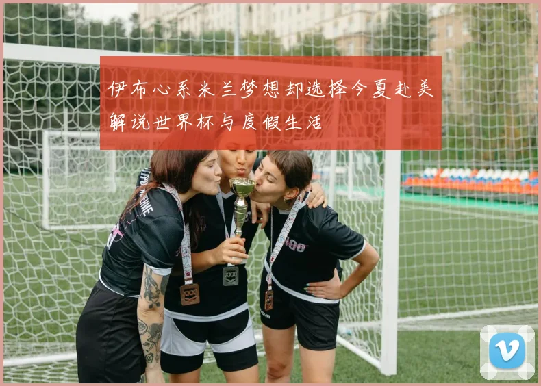 伊布心系米兰梦想却选择今夏赴美解说世界杯与度假生活
