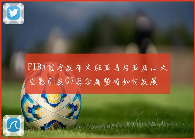 FIBA官方发布文班亚马与亚历山大合影引发G7悬念局势将如何发展